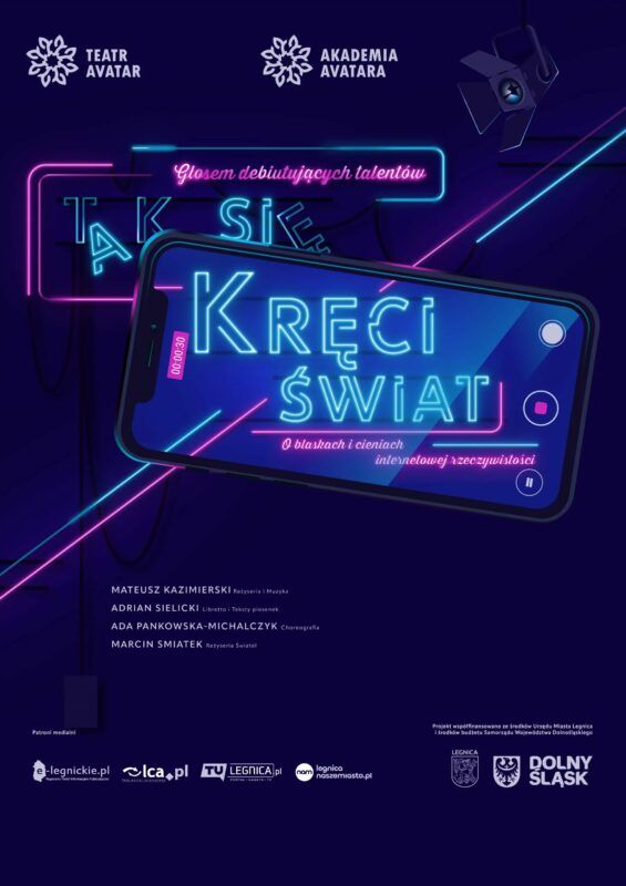 Plakat promuje wydarzenie artystyczne organizowane przez Teatr Avatar i Akademię Avatara. Utrzymany jest w nowoczesnej, cyfrowej estetyce z głębokim, ciemnogranatowym tłem, na którym mocno kontrastują jaskrawe, neonowe elementy w odcieniach świetlistego błękitu i różu. Centralnym punktem kompozycji jest duży, ułożony ukośnie smartfon. Jego ekran imituje interfejs nagrywania wideo, co podkreśla różowy licznik czasu oraz ikony nagrywania i pauzy. Na ekranie i częściowo poza nim wyświetla się główny, błękitny tytuł stylizowany na świecące rurki: „TAK SIĘ KRĘCI ŚWIAT”. Towarzyszą mu dwa mniejsze, różowe napisy przypominające odręczny neon: u góry „Głosem debiutujących talentów”, a na dole „O blaskach i cieniach internetowej rzeczywistości”. Tło urozmaicają przecinające się ukośne, kolorowe linie z jarzeniowego światła oraz dyskretny, czarny reflektor sceniczny w prawym górnym rogu, skierowany w stronę telefonu. W dolnej połowie plakatu, klasycznym i czytelnym białym krojem pisma, wymieniono twórców: Mateusza Kazimierskiego (reżyseria i muzyka), Adriana Sielickiego (libretto i teksty piosenek), Adę Pankowską-Michalczyk (choreografia) oraz Marcina Smiatka (reżyseria świateł). Na samym dole, mniejszą czcionką, umieszczono logotypy lokalnych patronów medialnych, herb Legnicy i logo Dolnego Śląska, zamykające przejrzystą i mocno opartą na wizualnej hierarchii kompozycję informacyjną.